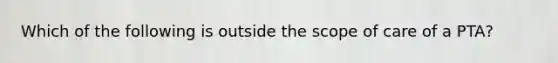 Which of the following is outside the scope of care of a PTA?