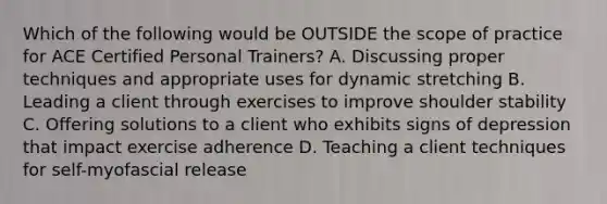 Which of the following would be OUTSIDE the scope of practice for ACE Certified Personal Trainers? A. Discussing proper techniques and appropriate uses for dynamic stretching B. Leading a client through exercises to improve shoulder stability C. Offering solutions to a client who exhibits signs of depression that impact exercise adherence D. Teaching a client techniques for self-myofascial release