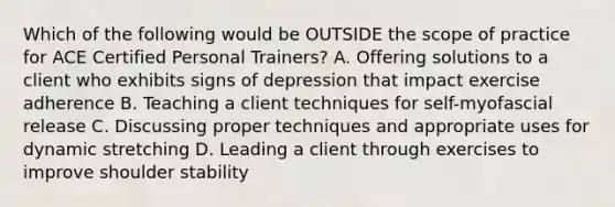 Which of the following would be OUTSIDE the scope of practice for ACE Certified Personal Trainers? A. Offering solutions to a client who exhibits signs of depression that impact exercise adherence B. Teaching a client techniques for self-myofascial release C. Discussing proper techniques and appropriate uses for dynamic stretching D. Leading a client through exercises to improve shoulder stability