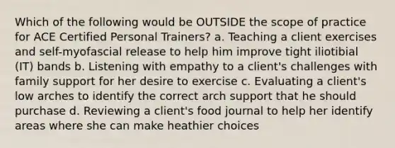 Which of the following would be OUTSIDE the scope of practice for ACE Certified Personal Trainers? a. Teaching a client exercises and self-myofascial release to help him improve tight iliotibial (IT) bands b. Listening with empathy to a client's challenges with family support for her desire to exercise c. Evaluating a client's low arches to identify the correct arch support that he should purchase d. Reviewing a client's food journal to help her identify areas where she can make heathier choices