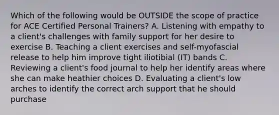 Which of the following would be OUTSIDE the scope of practice for ACE Certified Personal Trainers? A. Listening with empathy to a client's challenges with family support for her desire to exercise B. Teaching a client exercises and self-myofascial release to help him improve tight iliotibial (IT) bands C. Reviewing a client's food journal to help her identify areas where she can make heathier choices D. Evaluating a client's low arches to identify the correct arch support that he should purchase