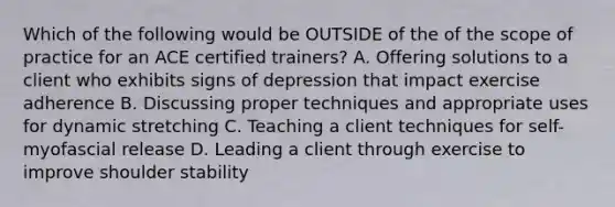 Which of the following would be OUTSIDE of the of the scope of practice for an ACE certified trainers? A. Offering solutions to a client who exhibits signs of depression that impact exercise adherence B. Discussing proper techniques and appropriate uses for dynamic stretching C. Teaching a client techniques for self-myofascial release D. Leading a client through exercise to improve shoulder stability