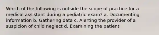 Which of the following is outside the scope of practice for a medical assistant during a pediatric exam? a. Documenting information b. Gathering data c. Alerting the provider of a suspicion of child neglect d. Examining the patient