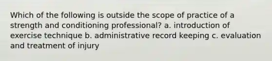 Which of the following is outside the scope of practice of a strength and conditioning professional? a. introduction of exercise technique b. administrative record keeping c. evaluation and treatment of injury