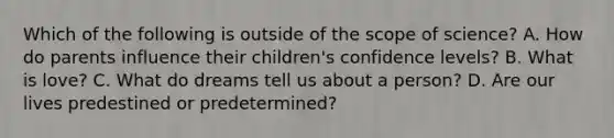 Which of the following is outside of the scope of science? A. How do parents influence their children's confidence levels? B. What is love? C. What do dreams tell us about a person? D. Are our lives predestined or predetermined?