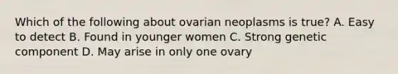 Which of the following about ovarian neoplasms is true? A. Easy to detect B. Found in younger women C. Strong genetic component D. May arise in only one ovary