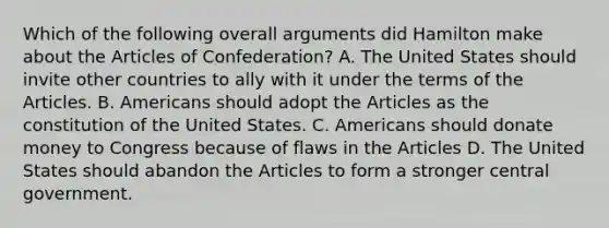 Which of the following overall arguments did Hamilton make about the Articles of Confederation? A. The United States should invite other countries to ally with it under the terms of the Articles. B. Americans should adopt the Articles as the constitution of the United States. C. Americans should donate money to Congress because of flaws in the Articles D. The United States should abandon the Articles to form a stronger central government.