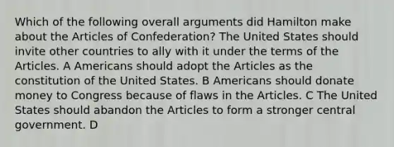 Which of the following overall arguments did Hamilton make about the Articles of Confederation? The United States should invite other countries to ally with it under the terms of the Articles. A Americans should adopt the Articles as the constitution of the United States. B Americans should donate money to Congress because of flaws in the Articles. C The United States should abandon the Articles to form a stronger central government. D