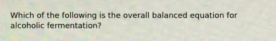 Which of the following is the overall balanced equation for alcoholic fermentation?