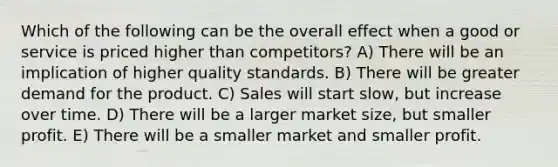 Which of the following can be the overall effect when a good or service is priced higher than competitors? A) There will be an implication of higher quality standards. B) There will be greater demand for the product. C) Sales will start slow, but increase over time. D) There will be a larger market size, but smaller profit. E) There will be a smaller market and smaller profit.