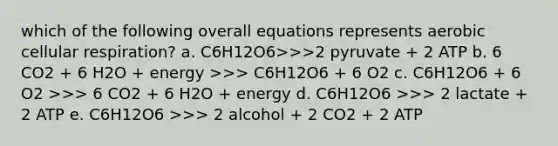 which of the following overall equations represents aerobic cellular respiration? a. C6H12O6>>>2 pyruvate + 2 ATP b. 6 CO2 + 6 H2O + energy >>> C6H12O6 + 6 O2 c. C6H12O6 + 6 O2 >>> 6 CO2 + 6 H2O + energy d. C6H12O6 >>> 2 lactate + 2 ATP e. C6H12O6 >>> 2 alcohol + 2 CO2 + 2 ATP