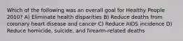 Which of the following was an overall goal for Healthy People 2010? A) Eliminate health disparities B) Reduce deaths from coronary heart disease and cancer C) Reduce AIDS incidence D) Reduce homicide, suicide, and firearm-related deaths