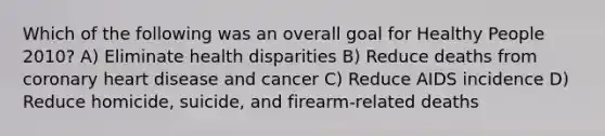 Which of the following was an overall goal for Healthy People 2010? A) Eliminate health disparities B) Reduce deaths from coronary heart disease and cancer C) Reduce AIDS incidence D) Reduce homicide, suicide, and firearm-related deaths