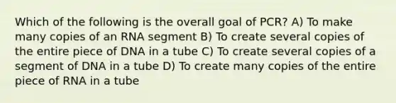 Which of the following is the overall goal of PCR? A) To make many copies of an RNA segment B) To create several copies of the entire piece of DNA in a tube C) To create several copies of a segment of DNA in a tube D) To create many copies of the entire piece of RNA in a tube