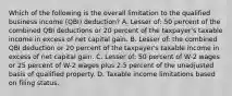 Which of the following is the overall limitation to the qualified business income (QBI) deduction? A. Lesser of: 50 percent of the combined QBI deductions or 20 percent of the taxpayer's taxable income in excess of net capital gain. B. Lesser of: the combined QBI deduction or 20 percent of the taxpayer's taxable income in excess of net capital gain. C. Lesser of: 50 percent of W-2 wages or 25 percent of W-2 wages plus 2.5 percent of the unadjusted basis of qualified property. D. Taxable income limitations based on filing status.