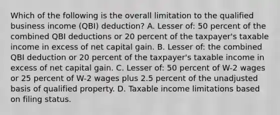 Which of the following is the overall limitation to the qualified business income (QBI) deduction? A. Lesser of: 50 percent of the combined QBI deductions or 20 percent of the taxpayer's taxable income in excess of net capital gain. B. Lesser of: the combined QBI deduction or 20 percent of the taxpayer's taxable income in excess of net capital gain. C. Lesser of: 50 percent of W-2 wages or 25 percent of W-2 wages plus 2.5 percent of the unadjusted basis of qualified property. D. Taxable income limitations based on filing status.