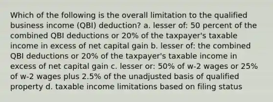 Which of the following is the overall limitation to the qualified business income (QBI) deduction? a. lesser of: 50 percent of the combined QBI deductions or 20% of the taxpayer's taxable income in excess of net capital gain b. lesser of: the combined QBI deductions or 20% of the taxpayer's taxable income in excess of net capital gain c. lesser or: 50% of w-2 wages or 25% of w-2 wages plus 2.5% of the unadjusted basis of qualified property d. taxable income limitations based on filing status