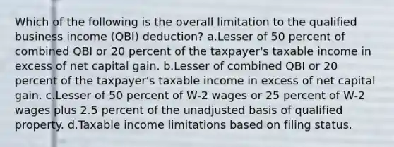 Which of the following is the overall limitation to the qualified business income (QBI) deduction? a.Lesser of 50 percent of combined QBI or 20 percent of the taxpayer's taxable income in excess of net capital gain. b.Lesser of combined QBI or 20 percent of the taxpayer's taxable income in excess of net capital gain. c.Lesser of 50 percent of W-2 wages or 25 percent of W-2 wages plus 2.5 percent of the unadjusted basis of qualified property. d.Taxable income limitations based on filing status.