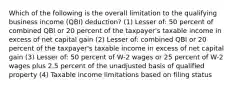 Which of the following is the overall limitation to the qualifying business income (QBI) deduction? (1) Lesser of: 50 percent of combined QBI or 20 percent of the taxpayer's taxable income in excess of net capital gain (2) Lesser of: combined QBI or 20 percent of the taxpayer's taxable income in excess of net capital gain (3) Lesser of: 50 percent of W-2 wages or 25 percent of W-2 wages plus 2.5 percent of the unadjusted basis of qualified property (4) Taxable income limitations based on filing status