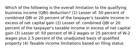 Which of the following is the overall limitation to the qualifying business income (QBI) deduction? (1) Lesser of: 50 percent of combined QBI or 20 percent of the taxpayer's taxable income in excess of net capital gain (2) Lesser of: combined QBI or 20 percent of the taxpayer's taxable income in excess of net capital gain (3) Lesser of: 50 percent of W-2 wages or 25 percent of W-2 wages plus 2.5 percent of the unadjusted basis of qualified property (4) Taxable income limitations based on filing status