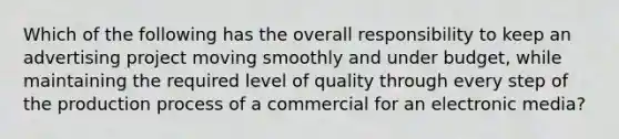 Which of the following has the overall responsibility to keep an advertising project moving smoothly and under budget, while maintaining the required level of quality through every step of the production process of a commercial for an electronic media?