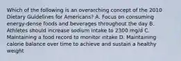 Which of the following is an overarching concept of the 2010 Dietary Guidelines for Americans? A. Focus on consuming energy-dense foods and beverages throughout the day B. Athletes should increase sodium intake to 2300 mg/d C. Maintaining a food record to monitor intake D. Maintaining calorie balance over time to achieve and sustain a healthy weight