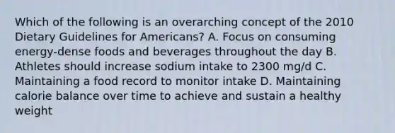 Which of the following is an overarching concept of the 2010 Dietary Guidelines for Americans? A. Focus on consuming energy-dense foods and beverages throughout the day B. Athletes should increase sodium intake to 2300 mg/d C. Maintaining a food record to monitor intake D. Maintaining calorie balance over time to achieve and sustain a healthy weight