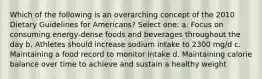 Which of the following is an overarching concept of the 2010 Dietary Guidelines for Americans? Select one: a. Focus on consuming energy-dense foods and beverages throughout the day b. Athletes should increase sodium intake to 2300 mg/d c. Maintaining a food record to monitor intake d. Maintaining calorie balance over time to achieve and sustain a healthy weight