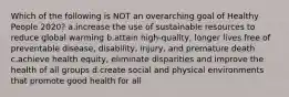 Which of the following is NOT an overarching goal of Healthy People 2020? a.increase the use of sustainable resources to reduce global warming b.attain high-quality, longer lives free of preventable disease, disability, injury, and premature death c.achieve health equity, eliminate disparities and improve the health of all groups d.create social and physical environments that promote good health for all