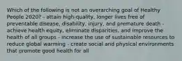 Which of the following is not an overarching goal of Healthy People 2020? - attain high-quality, longer lives free of preventable disease, disability, injury, and premature death - achieve health equity, eliminate disparities, and improve the health of all groups - increase the use of sustainable resources to reduce global warming - create social and physical environments that promote good health for all