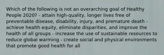 Which of the following is not an overarching goal of Healthy People 2020? - attain high-quality, longer lives free of preventable disease, disability, injury, and premature death - achieve health equity, eliminate disparities, and improve the health of all groups - increase the use of sustainable resources to reduce global warming - create social and physical environments that promote good health for all