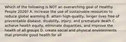 Which of the following is NOT an overarching goal of Healthy People 2020? A. increase the use of sustainable resources to reduce global warming B. attain high-quality, longer lives free of preventable disease, disability, injury, and premature death C. achieve health equity, eliminate disparities, and improve the health of all groups D. create social and physical environments that promote good health for all