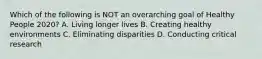 Which of the following is NOT an overarching goal of Healthy People 2020? A. Living longer lives B. Creating healthy environments C. Eliminating disparities D. Conducting critical research