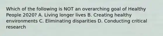 Which of the following is NOT an overarching goal of Healthy People 2020? A. Living longer lives B. Creating healthy environments C. Eliminating disparities D. Conducting critical research