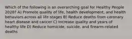 Which of the following is an overarching goal for Healthy People 2020? A) Promote quality of life, health development, and health behaviors across all life stages B) Reduce deaths from coronary heart disease and cancer C) Increase quality and years of healthy life D) Reduce homicide, suicide, and firearm-related deaths