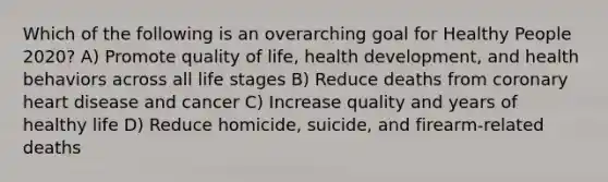 Which of the following is an overarching goal for Healthy People 2020? A) Promote quality of life, health development, and health behaviors across all life stages B) Reduce deaths from coronary heart disease and cancer C) Increase quality and years of healthy life D) Reduce homicide, suicide, and firearm-related deaths