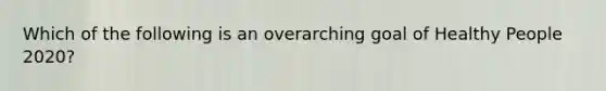 Which of the following is an overarching goal of Healthy People 2020?