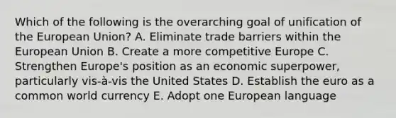 Which of the following is the overarching goal of unification of the European Union? A. Eliminate trade barriers within the European Union B. Create a more competitive Europe C. Strengthen Europe's position as an economic superpower, particularly vis-à-vis the United States D. Establish the euro as a common world currency E. Adopt one European language