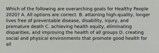 Which of the following are overarching goals for Healthy People 2020? A. All options are correct. B. attaining high-quality, longer lives free of preventable disease, disability, injury, and premature death C. achieving health equity, eliminating disparities, and improving the health of all groups D. creating social and physical environments that promote good health for all