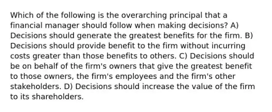 Which of the following is the overarching principal that a financial manager should follow when making decisions? A) Decisions should generate the greatest benefits for the firm. B) Decisions should provide benefit to the firm without incurring costs greater than those benefits to others. C) Decisions should be on behalf of the firm's owners that give the greatest benefit to those owners, the firm's employees and the firm's other stakeholders. D) Decisions should increase the value of the firm to its shareholders.