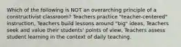 Which of the following is NOT an overarching principle of a constructivist classroom? Teachers practice "teacher-centered" instruction, Teachers build lessons around "big" ideas, Teachers seek and value their students' points of view, Teachers assess student learning in the context of daily teaching.