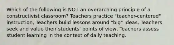 Which of the following is NOT an overarching principle of a constructivist classroom? Teachers practice "teacher-centered" instruction, Teachers build lessons around "big" ideas, Teachers seek and value their students' points of view, Teachers assess student learning in the context of daily teaching.