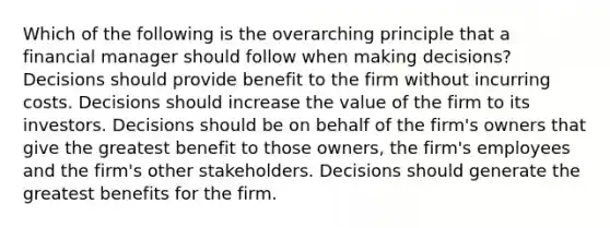 Which of the following is the overarching principle that a financial manager should follow when making​ decisions? Decisions should provide benefit to the firm without incurring costs. Decisions should increase the value of the firm to its investors. Decisions should be on behalf of the​ firm's owners that give the greatest benefit to those​ owners, the​ firm's employees and the​ firm's other stakeholders. Decisions should generate the greatest benefits for the firm.