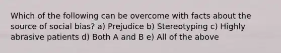 Which of the following can be overcome with facts about the source of social bias? a) Prejudice b) Stereotyping c) Highly abrasive patients d) Both A and B e) All of the above