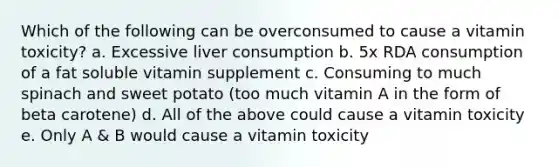 Which of the following can be overconsumed to cause a vitamin toxicity? a. Excessive liver consumption b. 5x RDA consumption of a fat soluble vitamin supplement c. Consuming to much spinach and sweet potato (too much vitamin A in the form of beta carotene) d. All of the above could cause a vitamin toxicity e. Only A & B would cause a vitamin toxicity