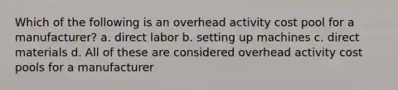 Which of the following is an overhead activity cost pool for a manufacturer? a. direct labor b. setting up machines c. direct materials d. All of these are considered overhead activity cost pools for a manufacturer