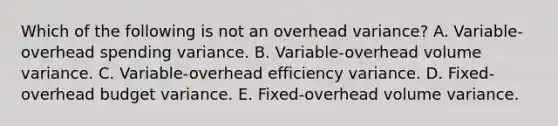 Which of the following is not an overhead variance? A. Variable-overhead spending variance. B. Variable-overhead volume variance. C. Variable-overhead efficiency variance. D. Fixed-overhead budget variance. E. Fixed-overhead volume variance.