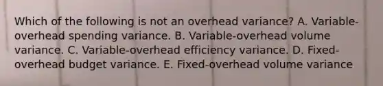 Which of the following is not an overhead variance? A. Variable-overhead spending variance. B. Variable-overhead volume variance. C. Variable-overhead efficiency variance. D. Fixed-overhead budget variance. E. Fixed-overhead volume variance