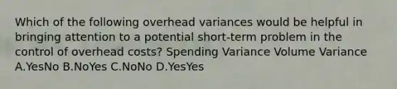 Which of the following overhead variances would be helpful in bringing attention to a potential short-term problem in the control of overhead costs? Spending Variance Volume Variance A.YesNo B.NoYes C.NoNo D.YesYes