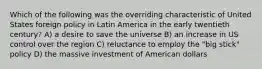 Which of the following was the overriding characteristic of United States foreign policy in Latin America in the early twentieth century? A) a desire to save the universe B) an increase in US control over the region C) reluctance to employ the "big stick" policy D) the massive investment of American dollars